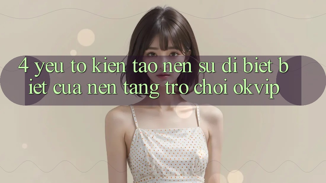 4. Yếu Tố Kiến tạo Nên Sự Dị biệt Biệt Của Nền Tảng Trò chơi OKVIP