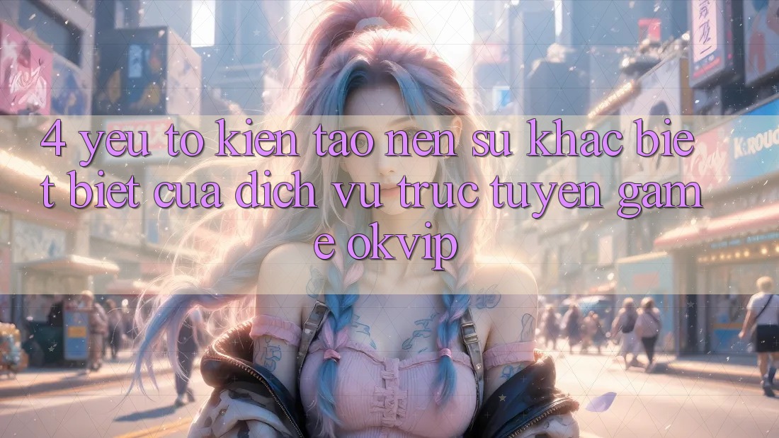 4. Yếu Tố Kiến tạo Nên Sự Khác biệt Biệt Của Dịch vụ trực tuyến Game OKVIP