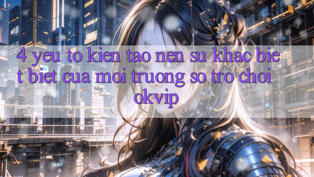 4. Yếu Tố Kiến tạo Nên Sự Khác biệt Biệt Của Môi trường số Trò chơi OKVIP 4. Yếu Tố Kiến tạo Nên Sự Khác biệt Biệt Của Môi trường số Trò chơi OKVIP