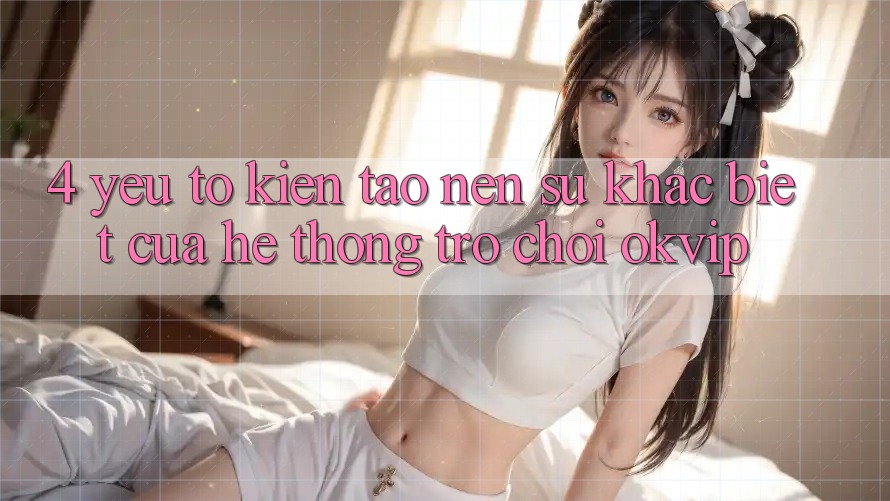 4. Yếu Tố Kiến tạo Nên Sự Khác Biệt Của Hệ thống Trò chơi OKVIP
