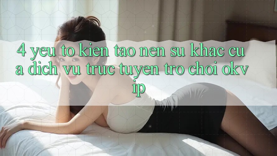 4. Yếu Tố Kiến tạo Nên Sự Khác Của Dịch vụ trực tuyến Trò chơi OKVIP