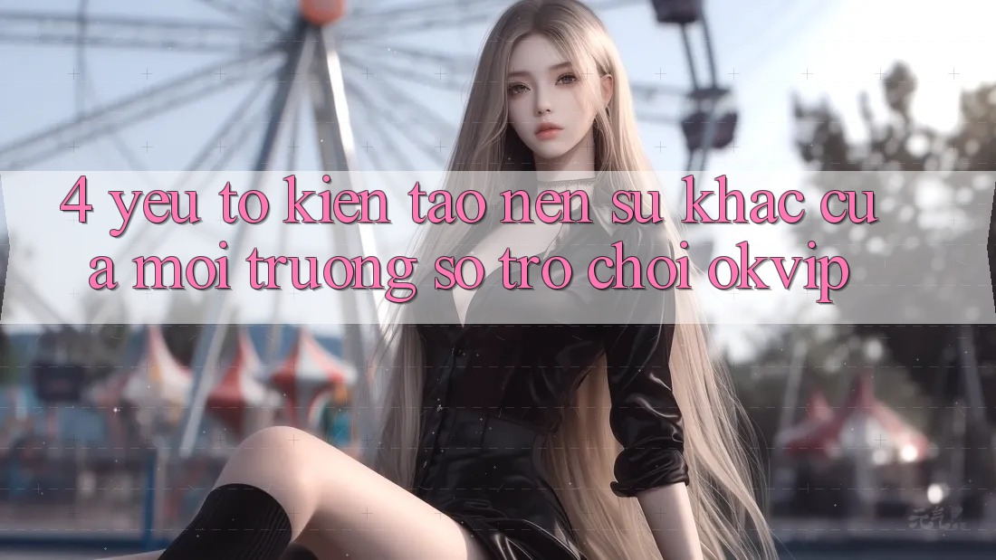 4. Yếu Tố Kiến tạo nên Sự Khác Của Môi trường số Trò chơi OKVIP