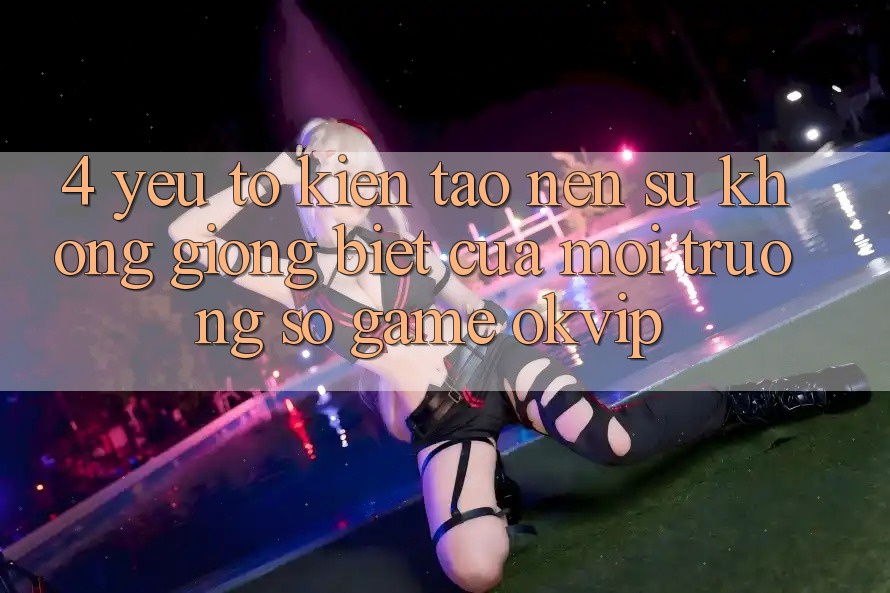 4. Yếu Tố Kiến tạo Nên Sự Không giống Biệt Của Môi trường số Game OKVIP 4. Yếu Tố Kiến tạo Nên Sự Không giống Biệt Của Môi trường số Game OKVIP