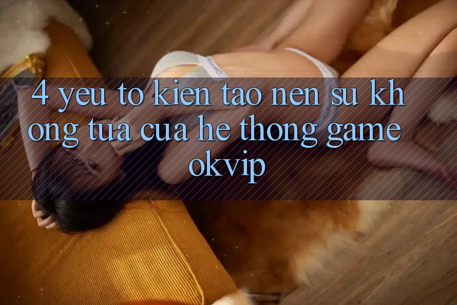 4. Yếu Tố Kiến tạo Nên Sự Không tựa Của Hệ thống Game OKVIP 4. Yếu Tố Kiến tạo Nên Sự Không tựa Của Hệ thống Game OKVIP