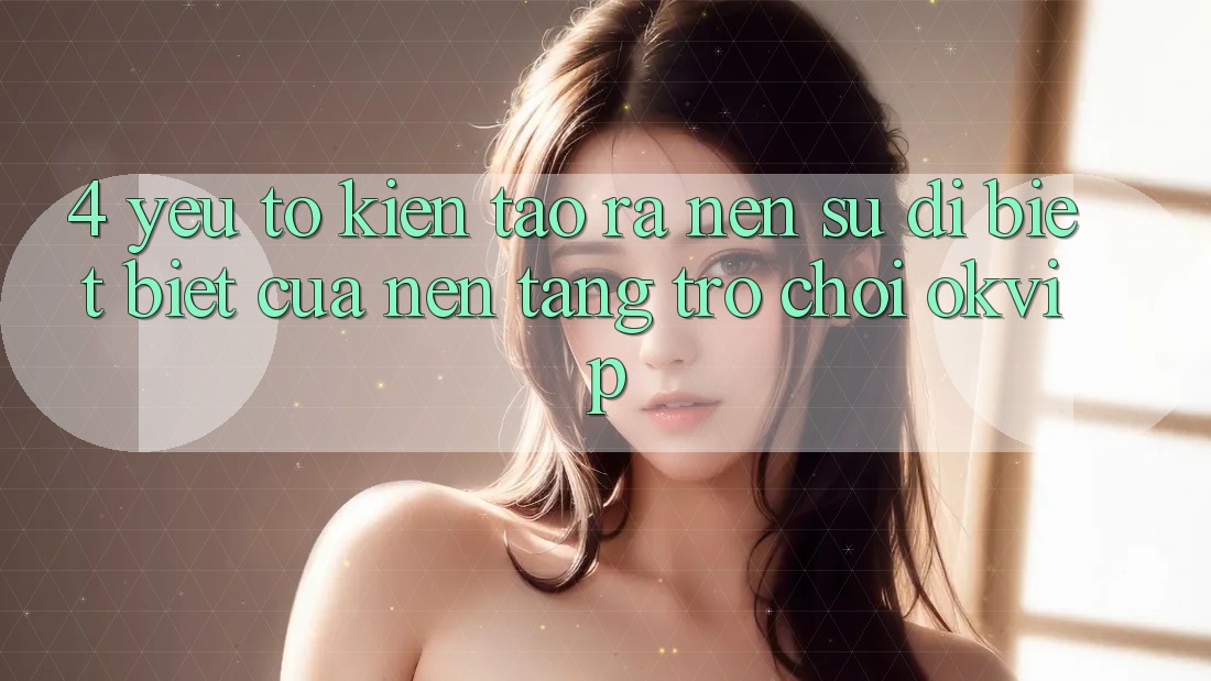 4. Yếu Tố Kiến tạo ra Nên Sự Dị biệt Biệt Của Nền Tảng Trò chơi OKVIP