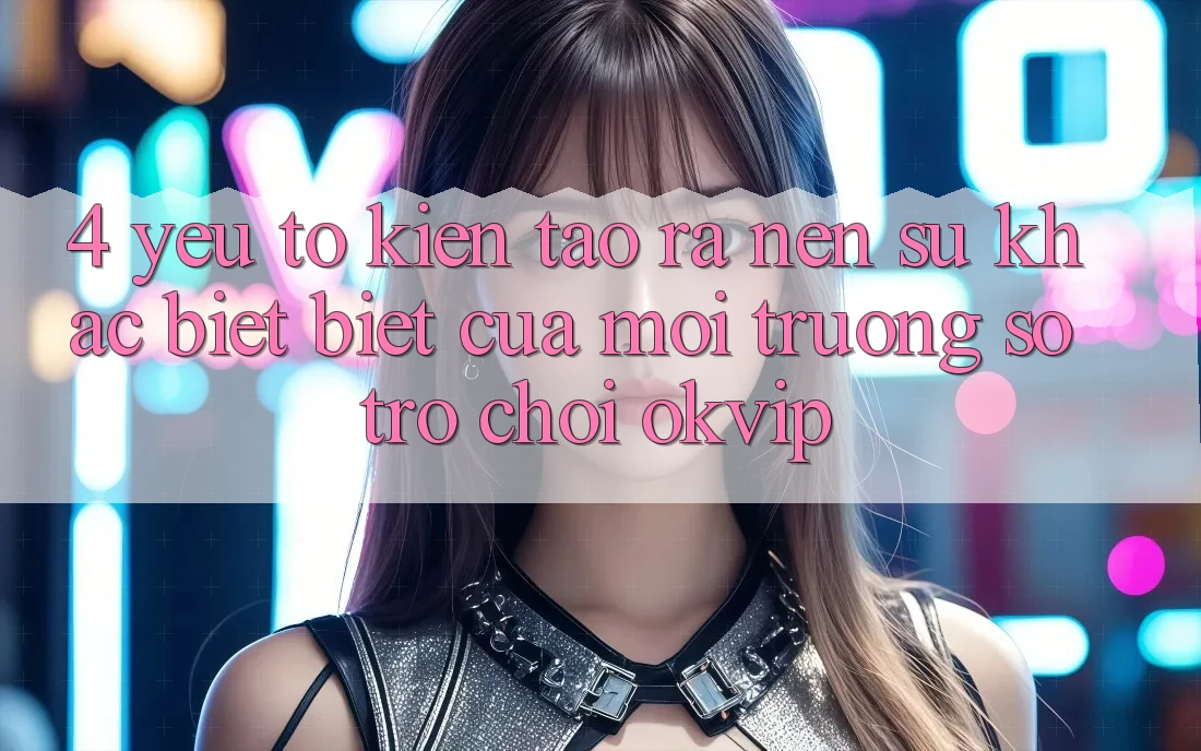 4. Yếu Tố Kiến tạo ra Nên Sự Khác biệt Biệt Của Môi trường số Trò chơi OKVIP
