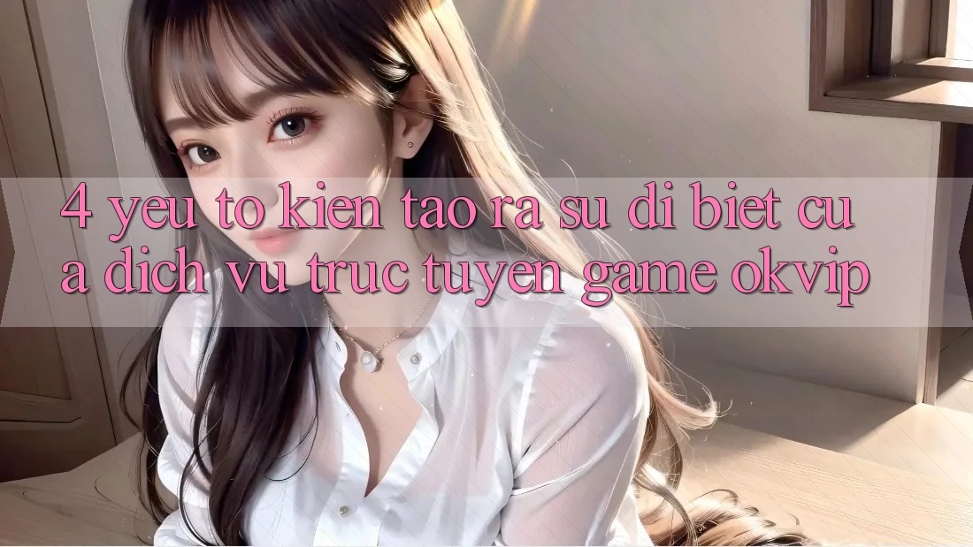 4. Yếu Tố Kiến tạo ra Sự Dị biệt Của Dịch vụ trực tuyến Game OKVIP