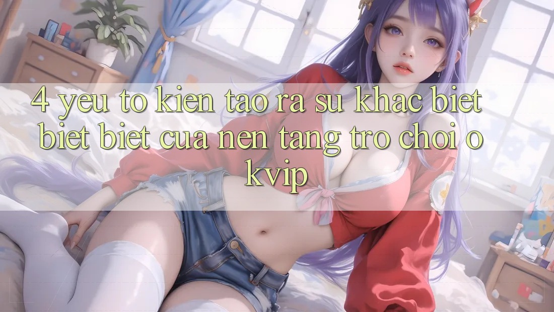 4. Yếu Tố Kiến tạo ra Sự Khác biệt biệt Biệt Của Nền Tảng Trò chơi OKVIP