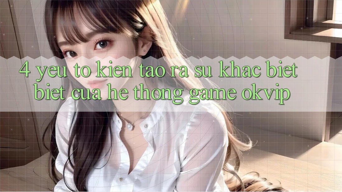 4. Yếu Tố Kiến tạo ra Sự Khác biệt Biệt Của Hệ thống Game OKVIP