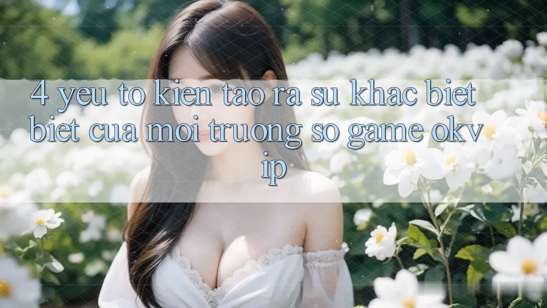4. Yếu Tố Kiến tạo ra Sự Khác biệt Biệt Của Môi trường số Game OKVIP 4. Yếu Tố Kiến tạo ra Sự Khác biệt Biệt Của Môi trường số Game OKVIP
