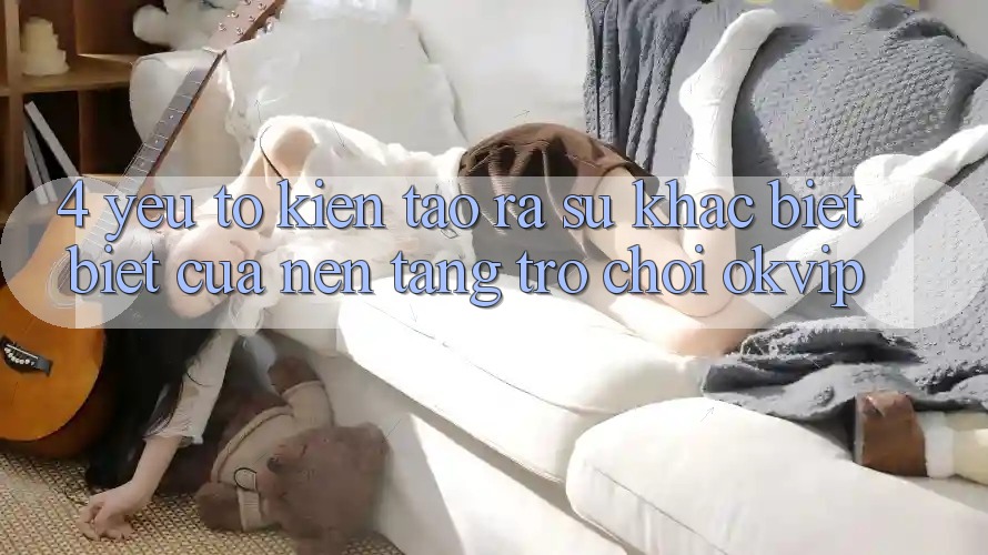 4. Yếu Tố Kiến tạo ra Sự Khác biệt Biệt Của Nền Tảng Trò chơi OKVIP