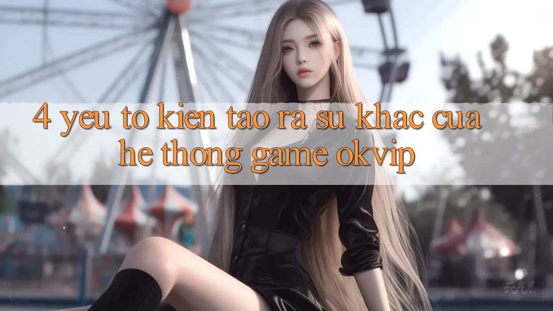 4. Yếu Tố Kiến tạo ra Sự Khác Của Hệ thống Game OKVIP