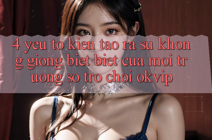 4. Yếu Tố Kiến tạo ra Sự Không giống biệt Biệt Của Môi trường số Trò chơi OKVIP