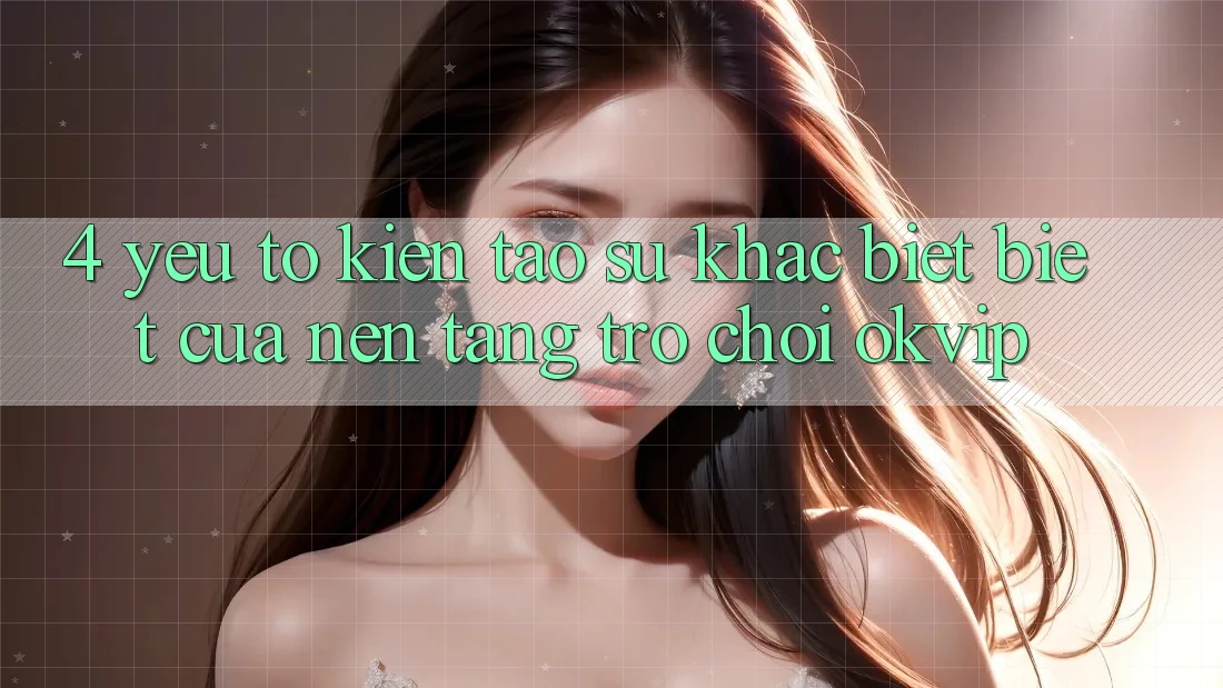 4. Yếu Tố Kiến tạo Sự Khác biệt Biệt Của Nền Tảng Trò chơi OKVIP