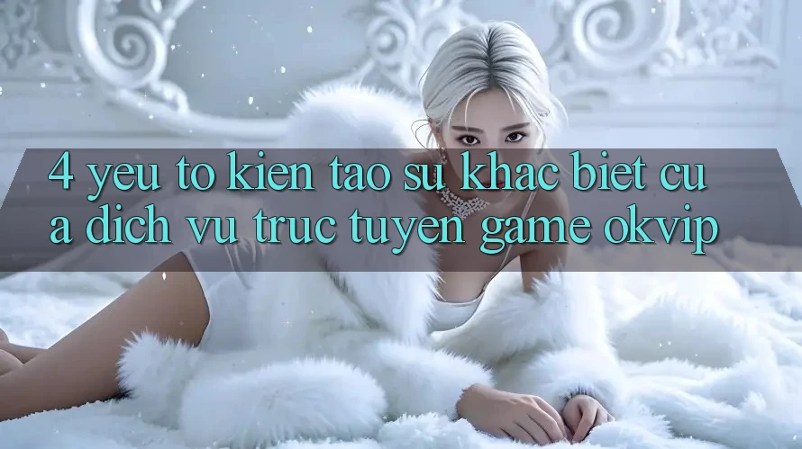4. Yếu Tố Kiến tạo Sự Khác Biệt Của Dịch vụ trực tuyến Game OKVIP