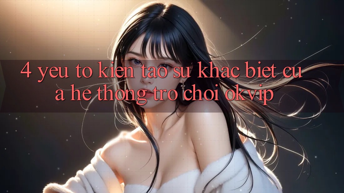 4. Yếu Tố Kiến tạo Sự Khác Biệt Của Hệ thống Trò chơi OKVIP