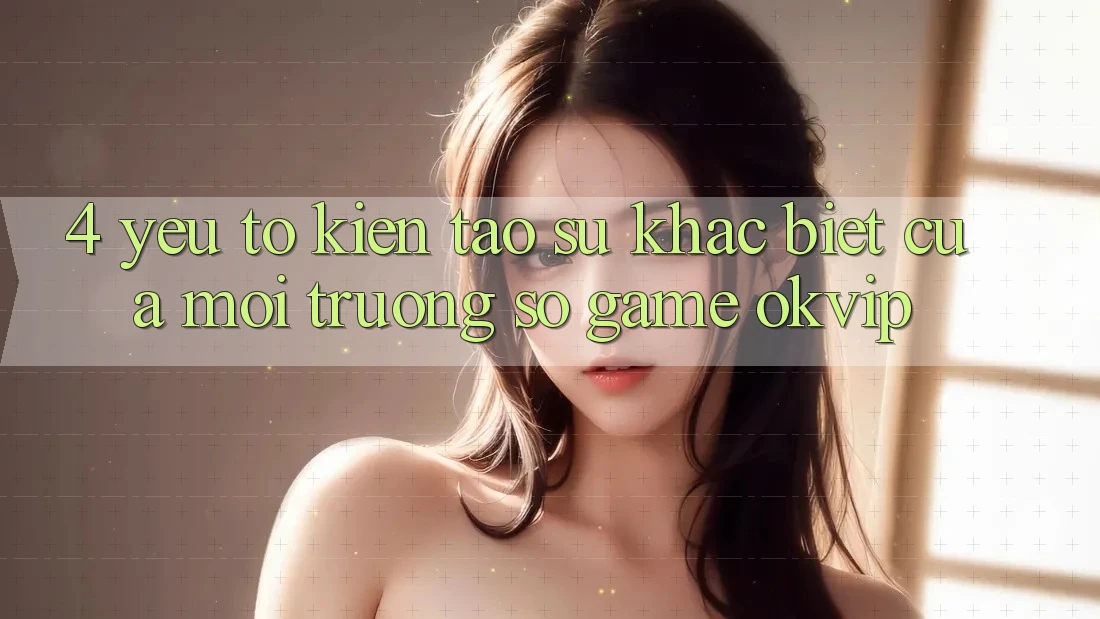 4. Yếu Tố Kiến tạo Sự Khác Biệt Của Môi trường số Game OKVIP 4. Yếu Tố Kiến tạo Sự Khác Biệt Của Môi trường số Game OKVIP