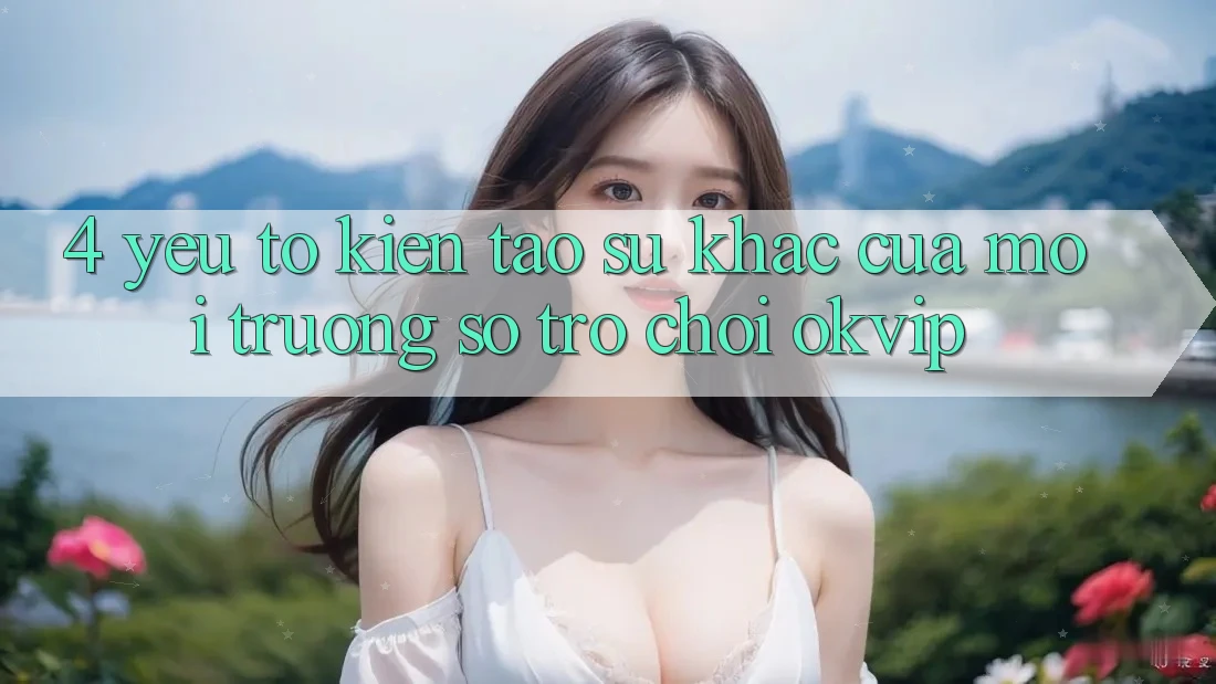 4. Yếu Tố Kiến tạo Sự Khác Của Môi trường số Trò chơi OKVIP 4. Yếu Tố Kiến tạo Sự Khác Của Môi trường số Trò chơi OKVIP