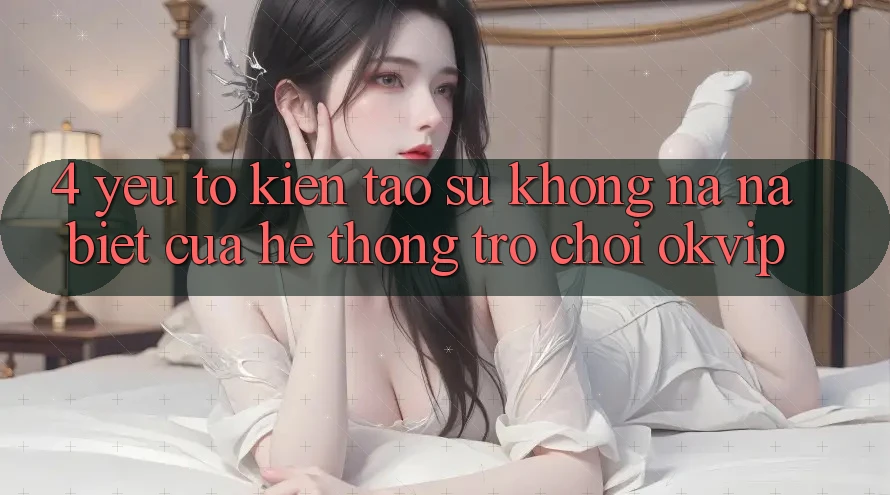4. Yếu Tố Kiến tạo Sự Không na ná Biệt Của Hệ thống Trò chơi OKVIP