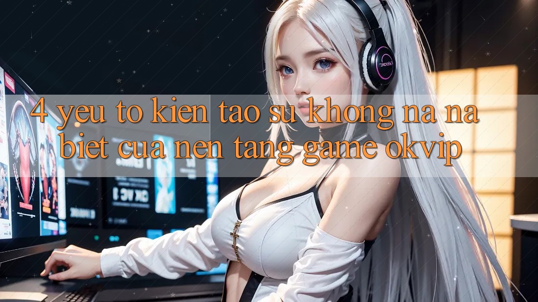 4. Yếu Tố Kiến tạo Sự Không na ná Biệt Của Nền Tảng Game OKVIP 4. Yếu Tố Kiến tạo Sự Không na ná Biệt Của Nền Tảng Game OKVIP