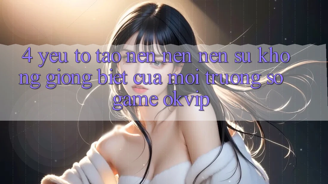 4. Yếu Tố Tạo nên nên Nên Sự Không giống Biệt Của Môi trường số Game OKVIP 4. Yếu Tố Tạo nên nên Nên Sự Không giống Biệt Của Môi trường số Game OKVIP
