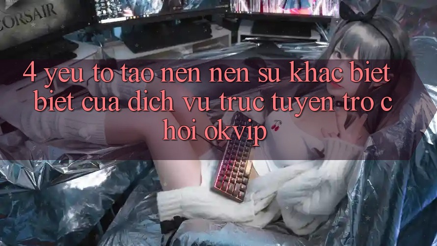 4. Yếu Tố Tạo nên Nên Sự Khác biệt Biệt Của Dịch vụ trực tuyến Trò chơi OKVIP