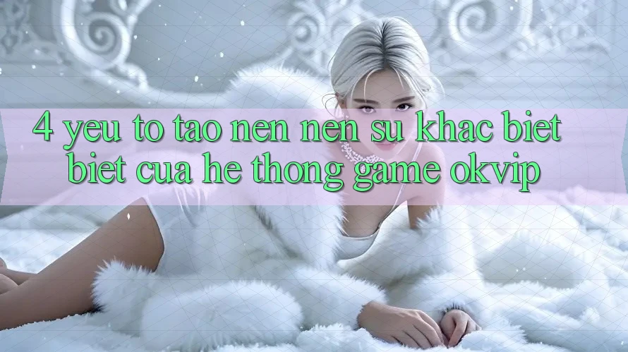4. Yếu Tố Tạo nên Nên Sự Khác biệt Biệt Của Hệ thống Game OKVIP
