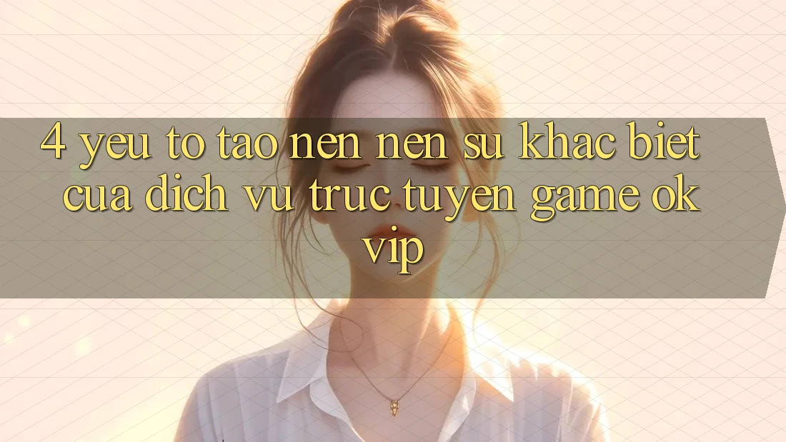 4. Yếu Tố Tạo nên Nên Sự Khác Biệt Của Dịch vụ trực tuyến Game OKVIP