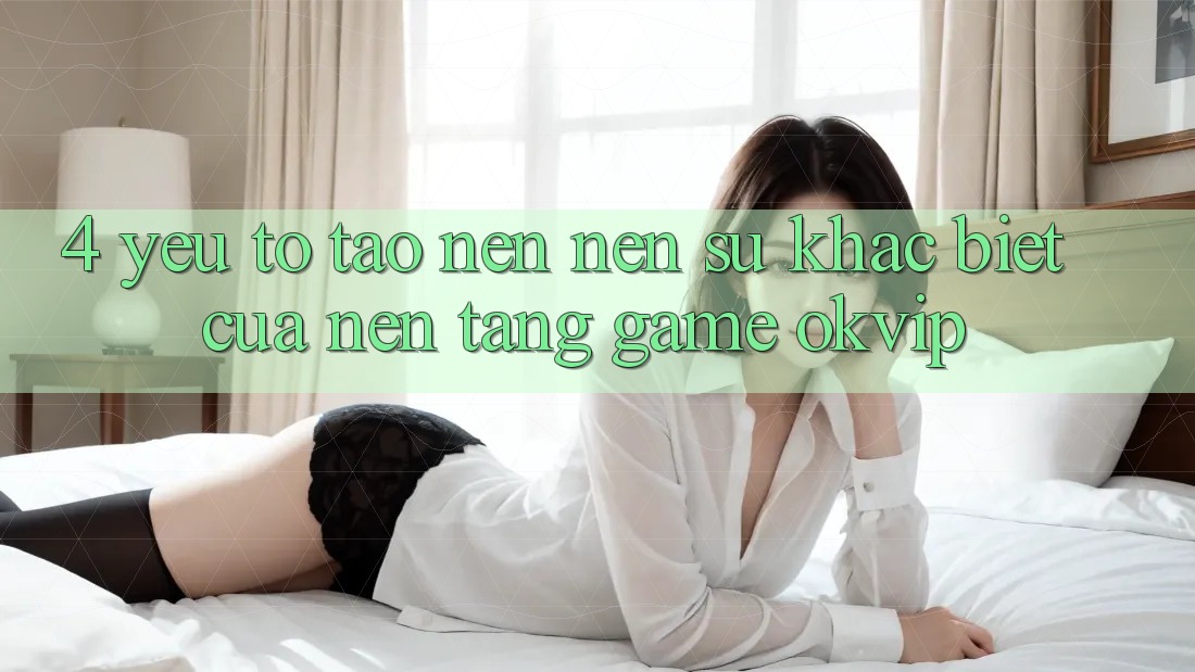 4. Yếu Tố Tạo nên Nên Sự Khác Biệt Của Nền Tảng Game OKVIP