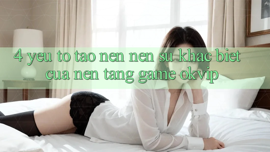 4. Yếu Tố Tạo nên Nên Sự Khác Biệt Của Nền Tảng Game OKVIP