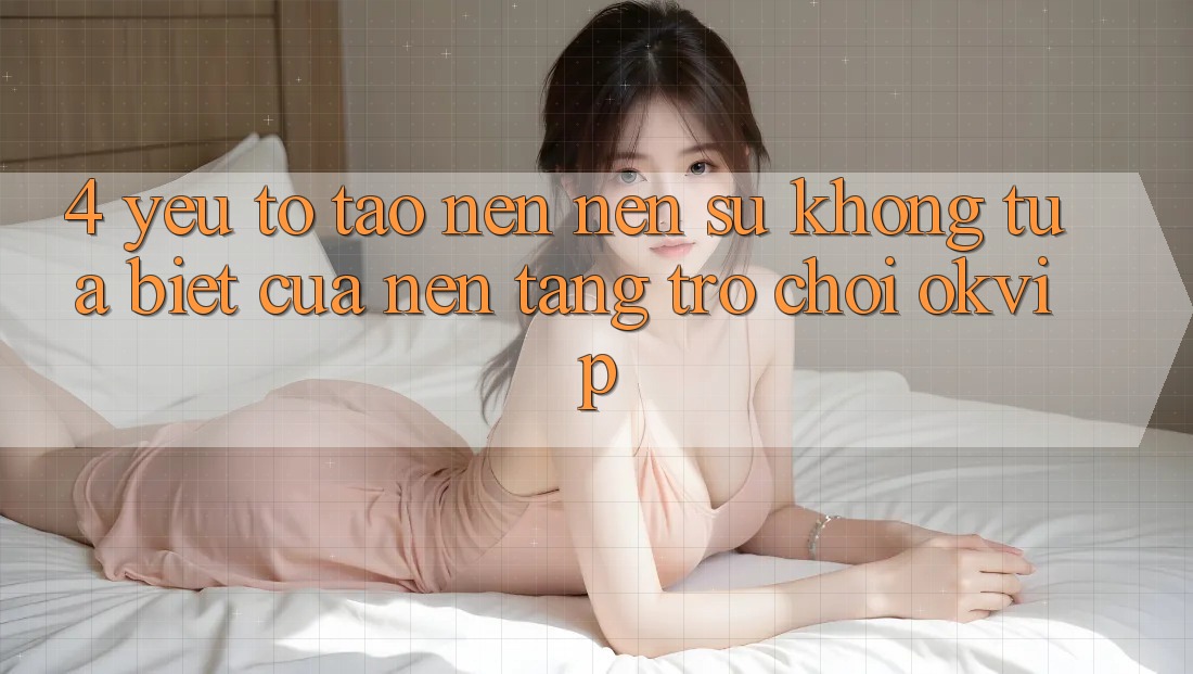 4. Yếu Tố Tạo nên Nên Sự Không tựa Biệt Của Nền Tảng Trò chơi OKVIP