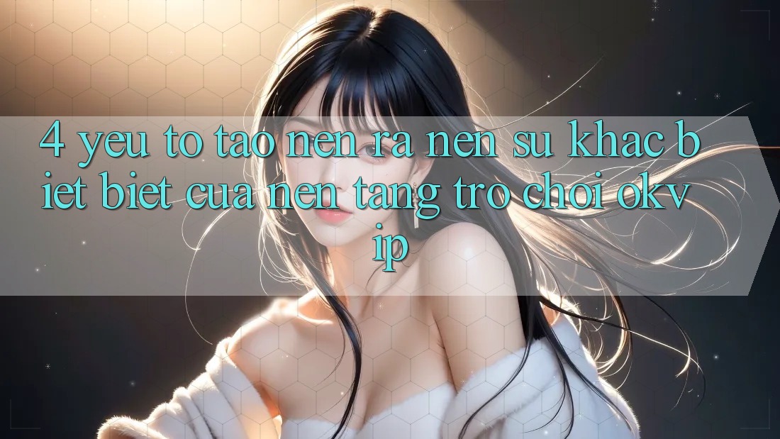 4. Yếu Tố Tạo nên ra Nên Sự Khác biệt Biệt Của Nền Tảng Trò chơi OKVIP