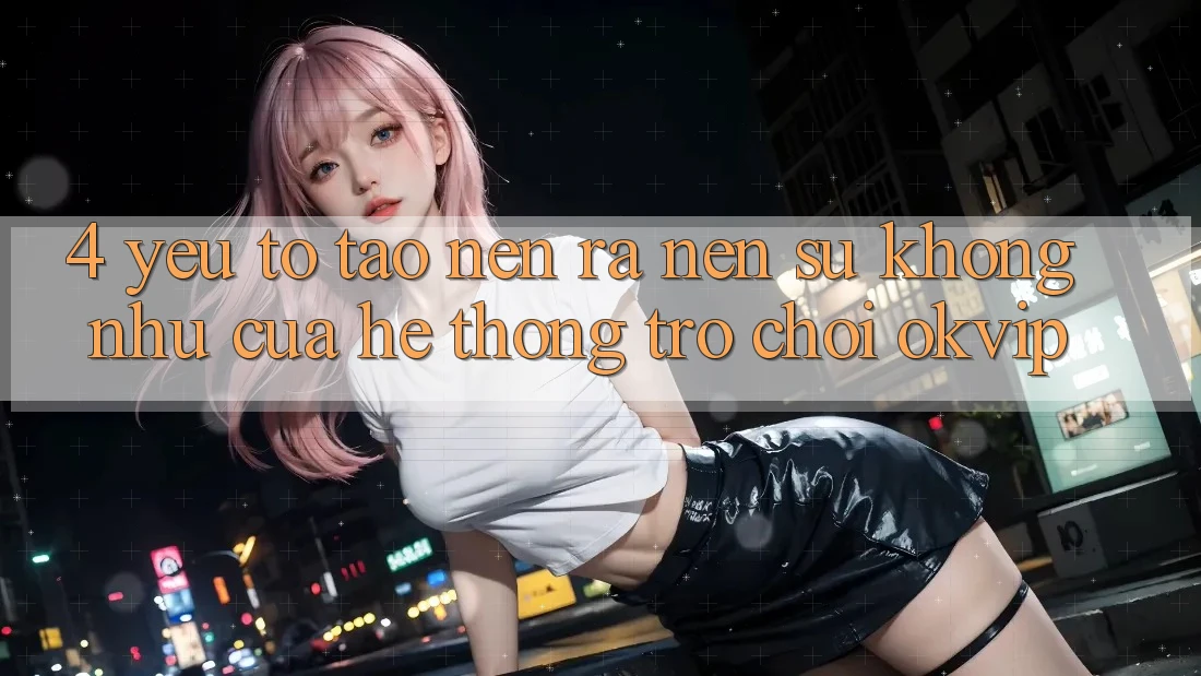 4. Yếu Tố Tạo nên ra Nên Sự Không như Của Hệ thống Trò chơi OKVIP