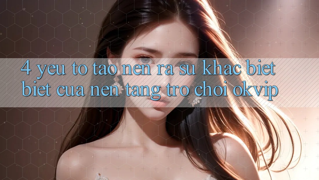 4. Yếu Tố Tạo nên ra Sự Khác biệt Biệt Của Nền Tảng Trò chơi OKVIP