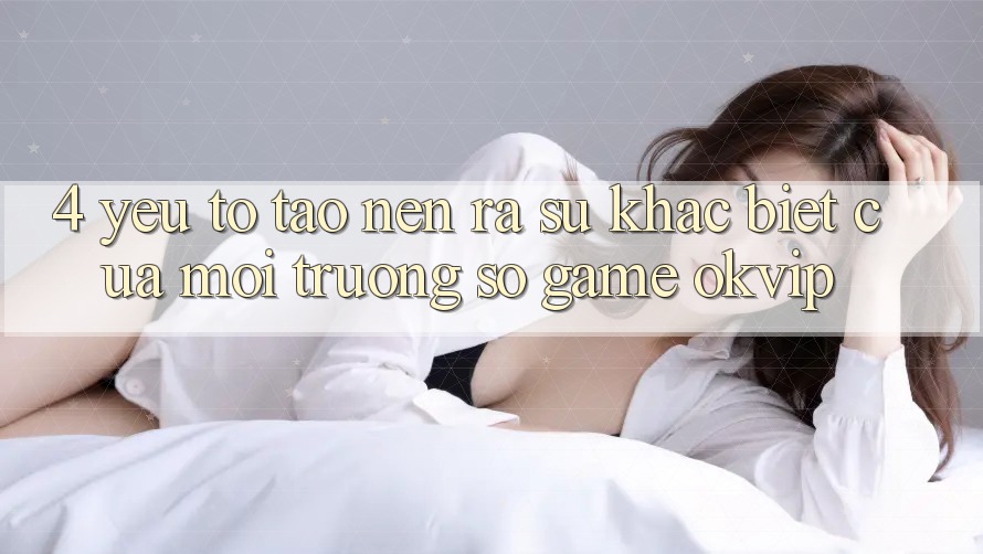 4. Yếu Tố Tạo nên ra Sự Khác Biệt Của Môi trường số Game OKVIP 4. Yếu Tố Tạo nên ra Sự Khác Biệt Của Môi trường số Game OKVIP