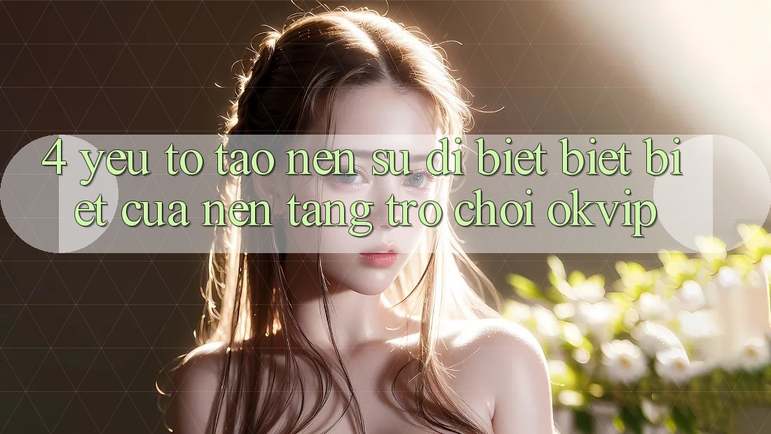 4. Yếu Tố Tạo Nên Sự Dị biệt biệt Biệt Của Nền tảng Trò chơi OKVIP