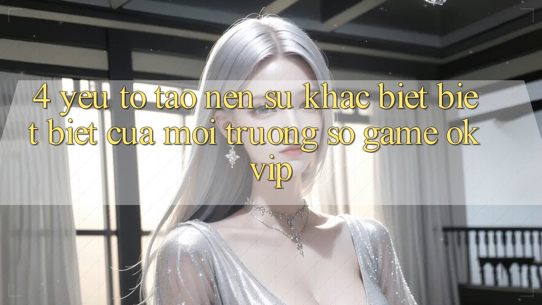 4. Yếu Tố Tạo Nên Sự Khác biệt biệt Biệt Của Môi trường số Game OKVIP