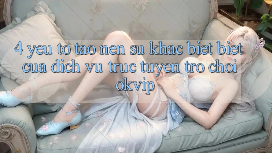 4. Yếu Tố Tạo Nên Sự Khác biệt Biệt Của Dịch vụ trực tuyến Trò chơi OKVIP
