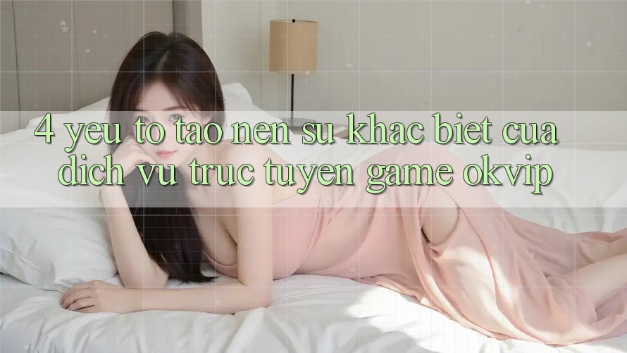 4. Yếu Tố Tạo Nên Sự Khác biệt Của Dịch vụ trực tuyến Game OKVIP