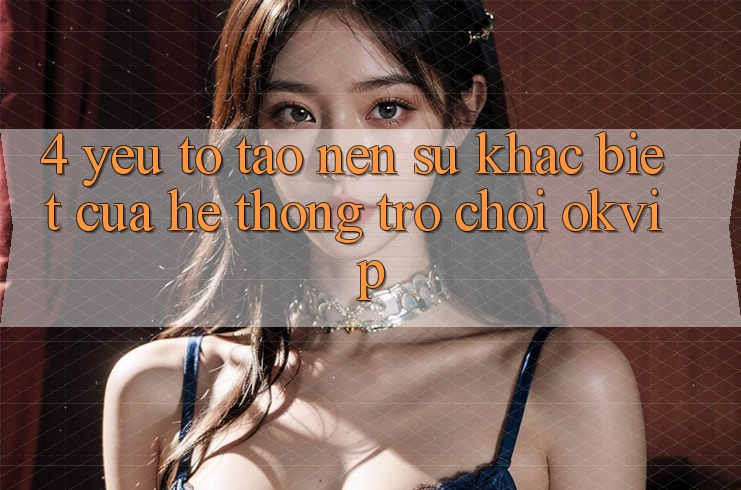 4. Yếu Tố Tạo Nên Sự Khác Biệt Của Hệ thống Trò chơi OKVIP
