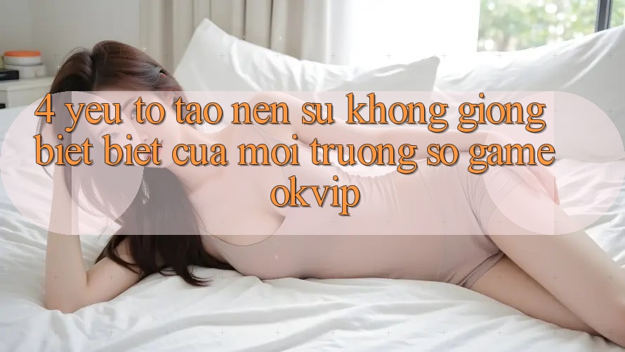 4. Yếu Tố Tạo Nên Sự Không giống biệt Biệt Của Môi trường số Game OKVIP 4. Yếu Tố Tạo Nên Sự Không giống biệt Biệt Của Môi trường số Game OKVIP