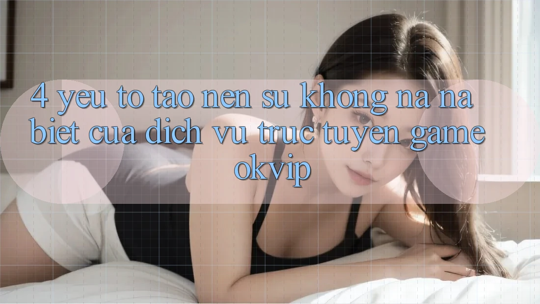 4. Yếu Tố Tạo Nên Sự Không na ná Biệt Của Dịch vụ trực tuyến Game OKVIP