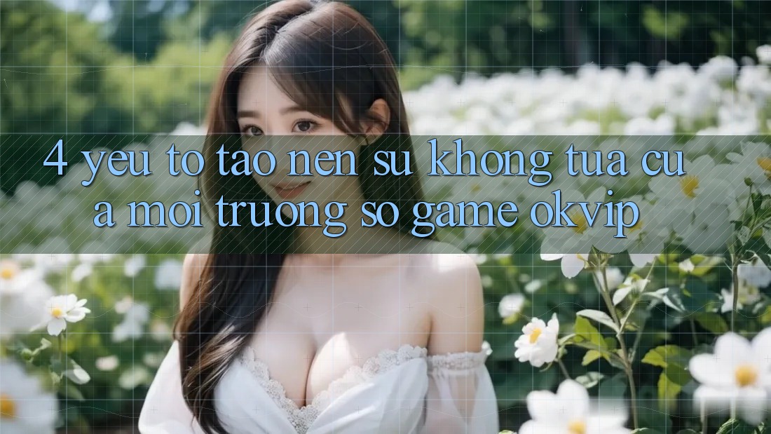 4. Yếu Tố Tạo nên Sự Không tựa Của Môi trường số Game OKVIP 4. Yếu Tố Tạo nên Sự Không tựa Của Môi trường số Game OKVIP