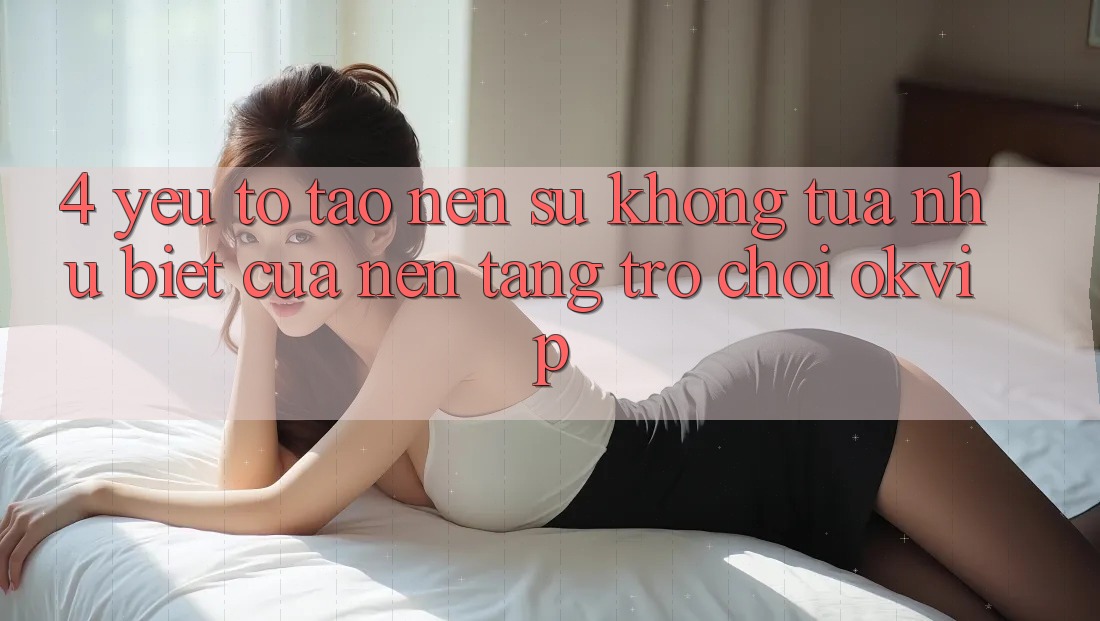 4. Yếu Tố Tạo nên Sự Không tựa như Biệt Của Nền Tảng Trò chơi OKVIP
