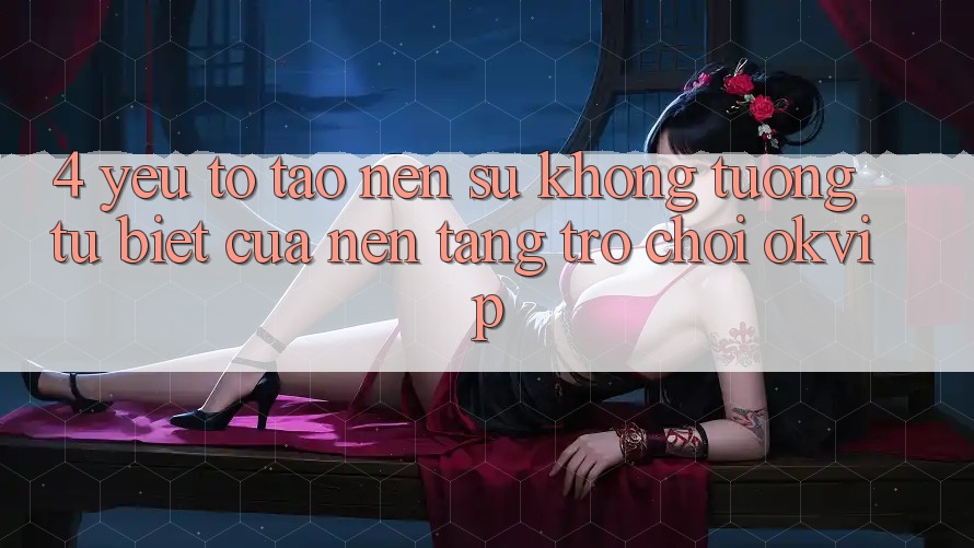 4. Yếu Tố Tạo nên Sự Không tương tự Biệt Của Nền Tảng Trò chơi OKVIP