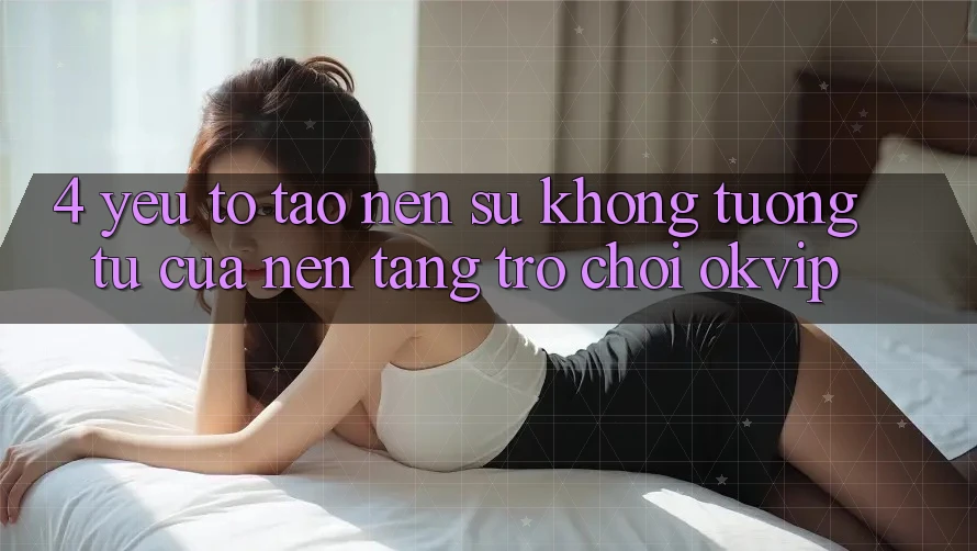 4. Yếu Tố Tạo Nên Sự Không tương tự Của Nền Tảng Trò chơi OKVIP