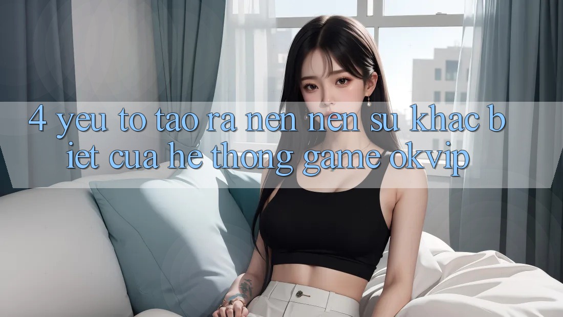 4. Yếu Tố Tạo ra nên Nên Sự Khác Biệt Của Hệ thống Game OKVIP