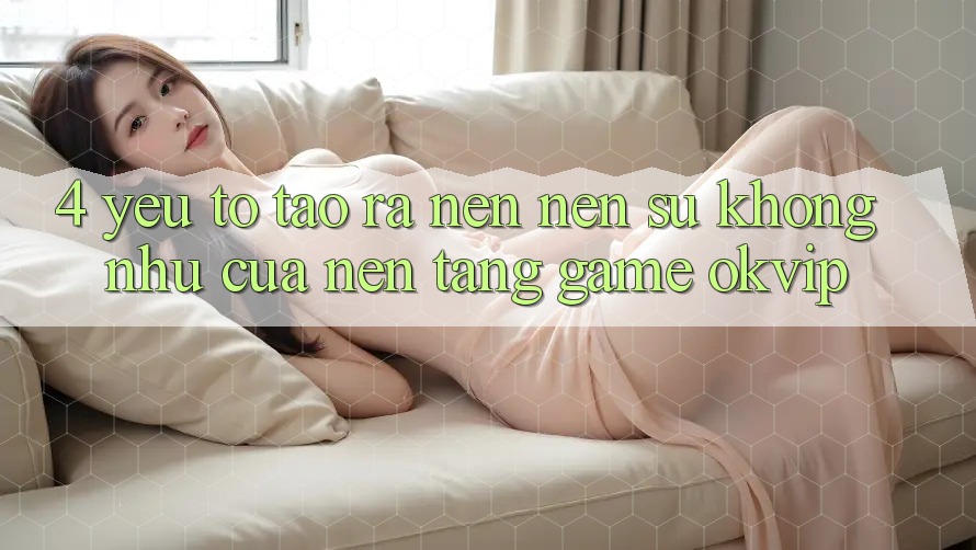 4. Yếu Tố Tạo ra nên Nên Sự Không như Của Nền Tảng Game OKVIP 4. Yếu Tố Tạo ra nên Nên Sự Không như Của Nền Tảng Game OKVIP