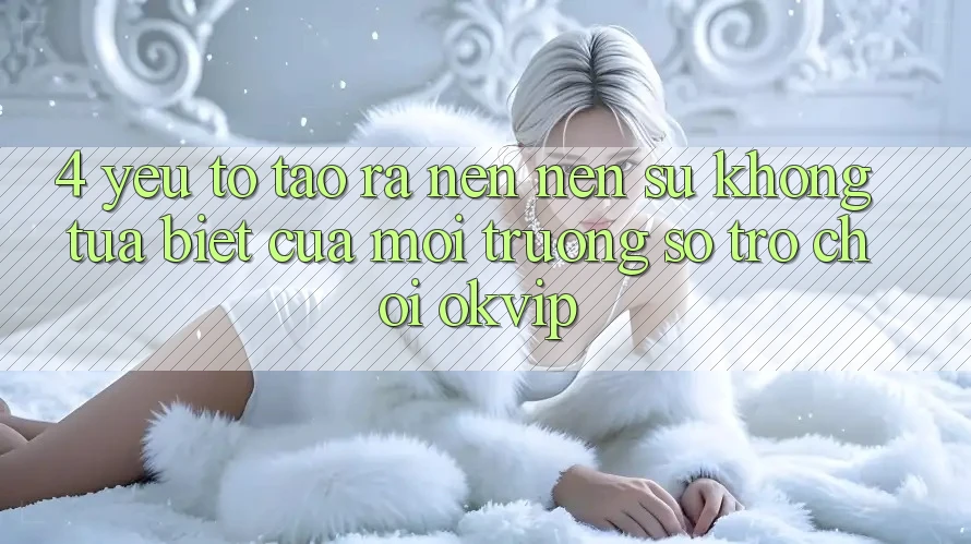 4. Yếu Tố Tạo ra nên Nên Sự Không tựa Biệt Của Môi trường số Trò chơi OKVIP