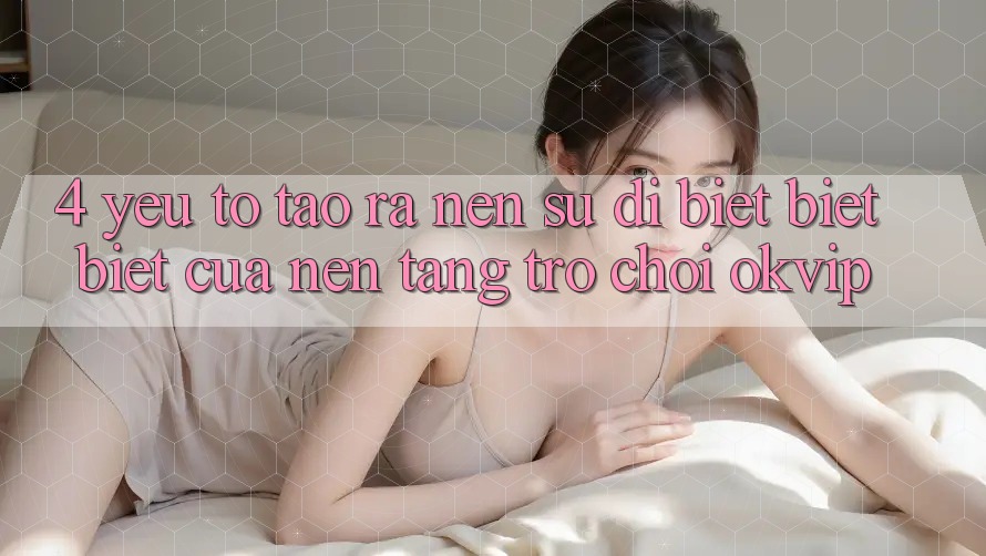 4. Yếu Tố Tạo ra Nên Sự Dị biệt biệt Biệt Của Nền Tảng Trò chơi OKVIP 4. Yếu Tố Tạo ra Nên Sự Dị biệt biệt Biệt Của Nền Tảng Trò chơi OKVIP